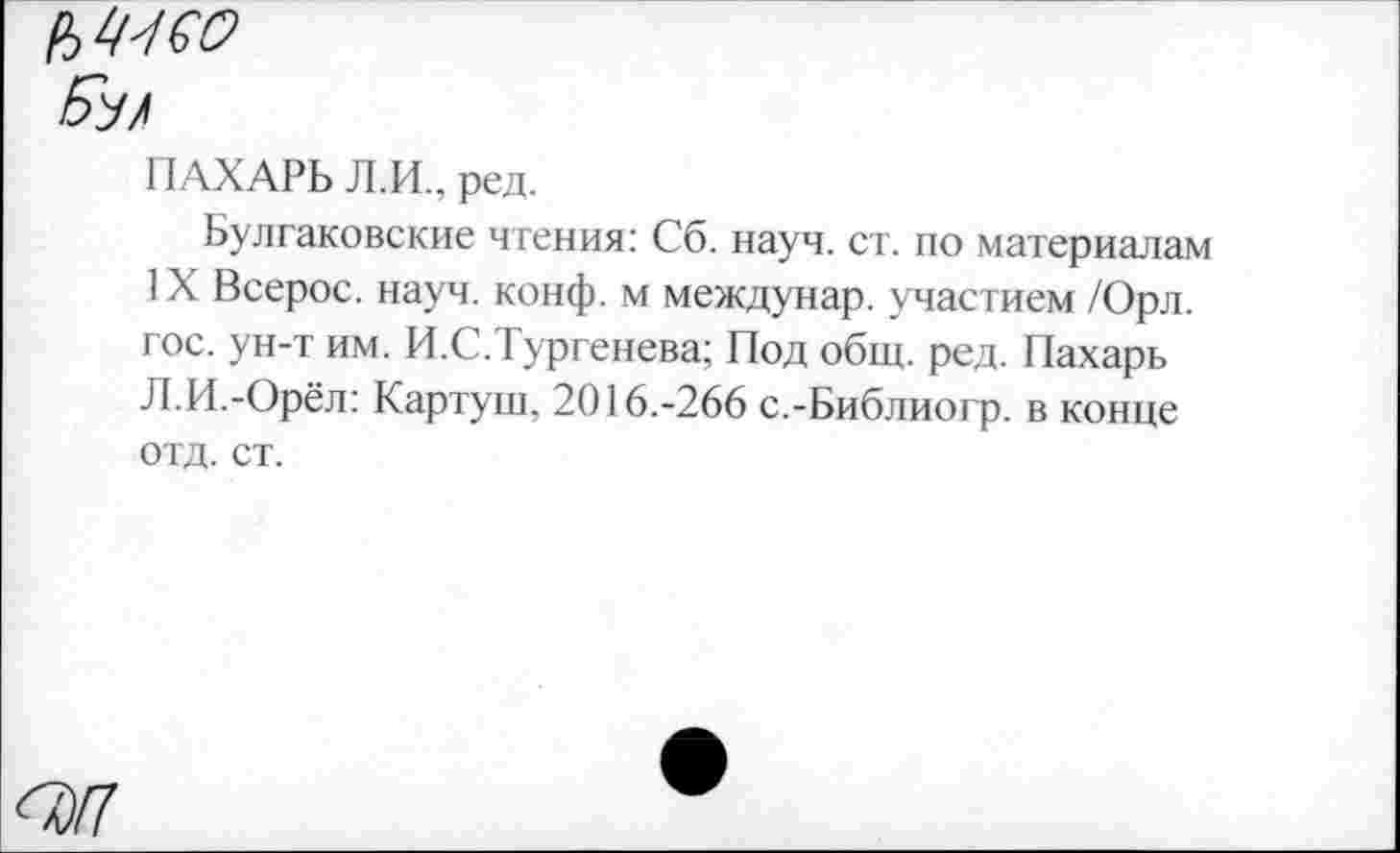 ﻿ПАХАРЬ Л.И., ред.
Булгаковские чтения: Сб. науч. ст. по материалам IX Всерос. науч. конф, м междунар. участием /Орл. гос. ун-т им. И.С.Тургенева; Под общ. ред. Пахарь Л.И.-Орёл: Картуш, 2016.-266 с.-Библиогр. в конце отд. ст.
